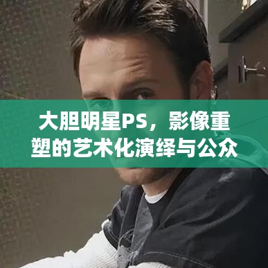 大膽明星PS，影像重塑的藝術化演繹與公眾解讀