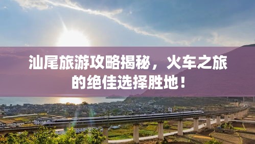 汕尾旅游攻略揭秘，火車之旅的絕佳選擇勝地！